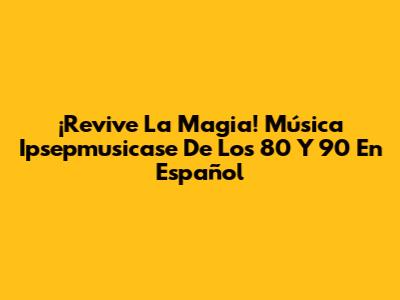¡Revive La Magia! Música Ipsepmusicase De Los 80 Y 90 En Español