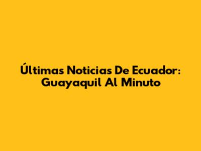 Últimas Noticias De Ecuador: Guayaquil Al Minuto