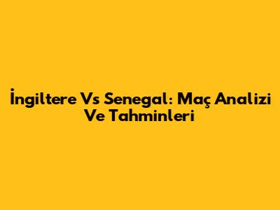 İngiltere Vs Senegal: Maç Analizi Ve Tahminleri