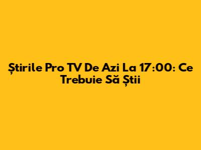 Știrile Pro TV De Azi La 17:00: Ce Trebuie Să Știi