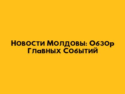 Новости Молдовы: Обзор Главных Событий
