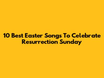 10 Best Easter Songs To Celebrate Resurrection Sunday