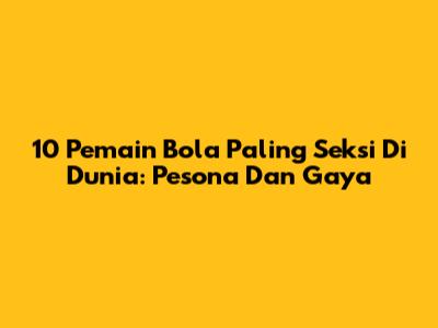 10 Pemain Bola Paling Seksi Di Dunia: Pesona Dan Gaya