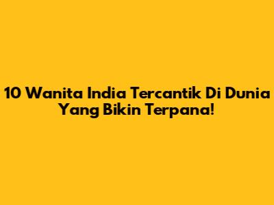 10 Wanita India Tercantik Di Dunia Yang Bikin Terpana!