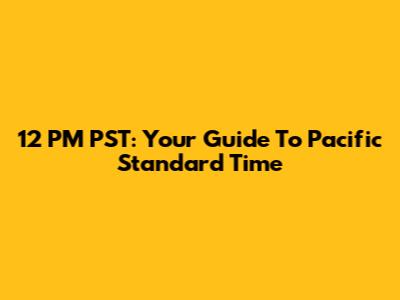 12 PM PST: Your Guide To Pacific Standard Time