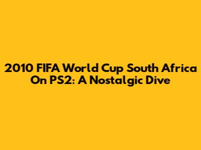 2010 FIFA World Cup South Africa On PS2: A Nostalgic Dive