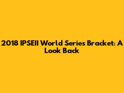2018 IPSEII World Series Bracket: A Look Back