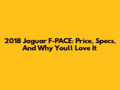 2018 Jaguar F-PACE: Price, Specs, And Why You'll Love It