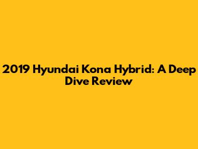 2019 Hyundai Kona Hybrid: A Deep Dive Review