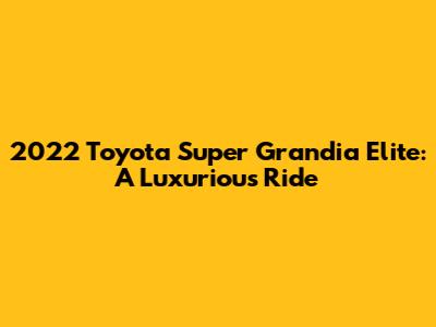 2022 Toyota Super Grandia Elite: A Luxurious Ride