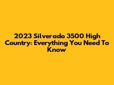 2023 Silverado 3500 High Country: Everything You Need To Know