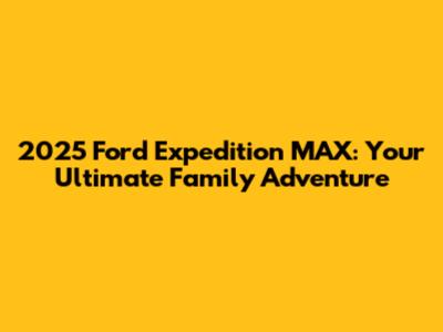 2025 Ford Expedition MAX: Your Ultimate Family Adventure