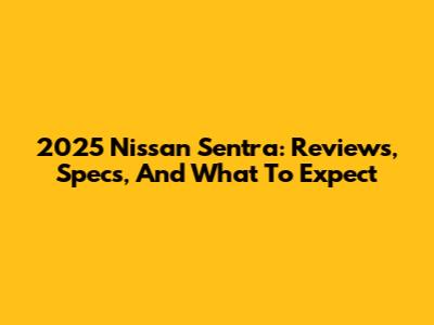 2025 Nissan Sentra: Reviews, Specs, And What To Expect