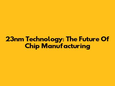 23nm Technology: The Future Of Chip Manufacturing