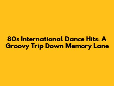 80s International Dance Hits: A Groovy Trip Down Memory Lane