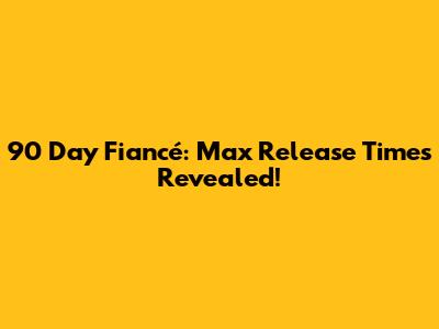 90 Day Fiancé: Max Release Times Revealed!