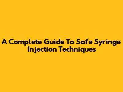 A Complete Guide To Safe Syringe Injection Techniques