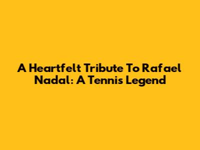 A Heartfelt Tribute To Rafael Nadal: A Tennis Legend