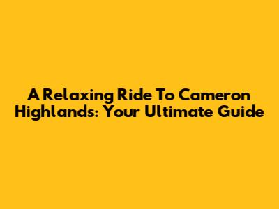 A Relaxing Ride To Cameron Highlands: Your Ultimate Guide