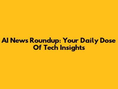 AI News Roundup: Your Daily Dose Of Tech Insights