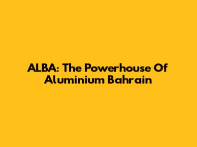 ALBA: The Powerhouse Of Aluminium Bahrain