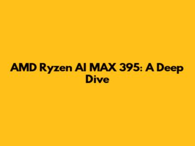 AMD Ryzen AI MAX 395: A Deep Dive