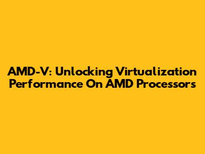 AMD-V: Unlocking Virtualization Performance On AMD Processors