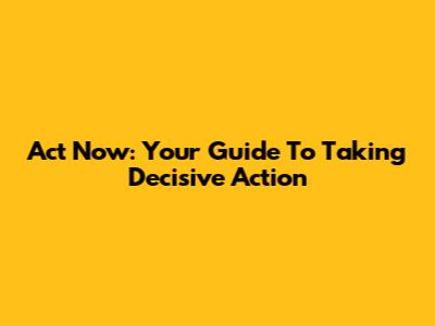 Act Now: Your Guide To Taking Decisive Action