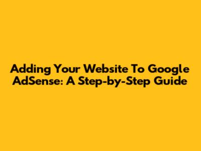 Adding Your Website To Google AdSense: A Step-by-Step Guide