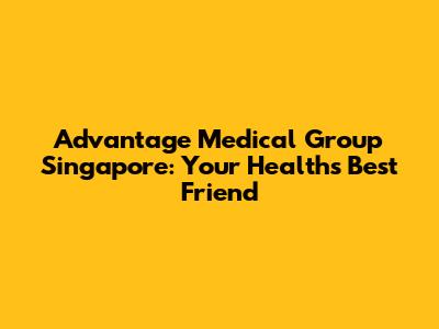 Advantage Medical Group Singapore: Your Health's Best Friend