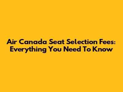 Air Canada Seat Selection Fees: Everything You Need To Know