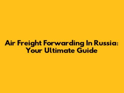Air Freight Forwarding In Russia: Your Ultimate Guide