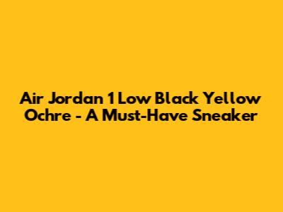 Air Jordan 1 Low 'Black Yellow Ochre' - A Must-Have Sneaker