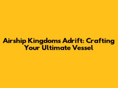 Airship Kingdoms Adrift: Crafting Your Ultimate Vessel