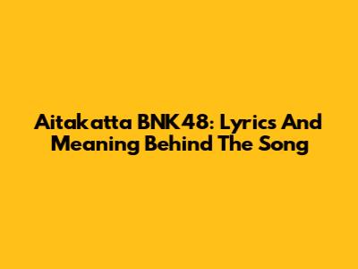 Aitakatta BNK48: Lyrics And Meaning Behind The Song