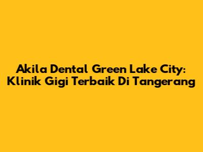 Akila Dental Green Lake City: Klinik Gigi Terbaik Di Tangerang