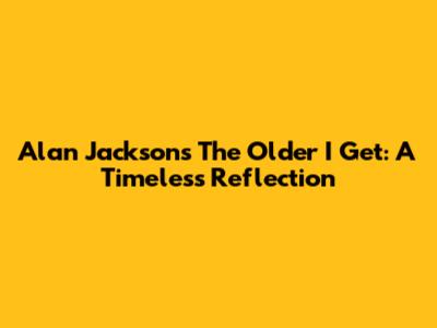 Alan Jackson's 'The Older I Get': A Timeless Reflection