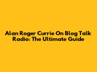 Alan Roger Currie On Blog Talk Radio: The Ultimate Guide