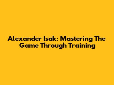 Alexander Isak: Mastering The Game Through Training