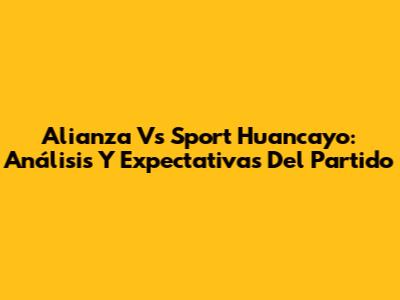 Alianza Vs Sport Huancayo: Análisis Y Expectativas Del Partido