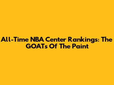 All-Time NBA Center Rankings: The GOATs Of The Paint