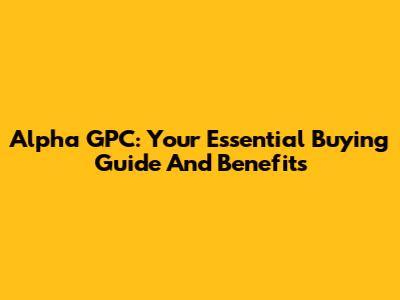 Alpha GPC: Your Essential Buying Guide And Benefits