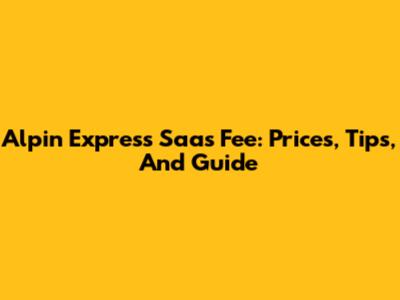 Alpin Express Saas Fee: Prices, Tips, And Guide