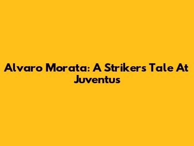 Alvaro Morata: A Striker's Tale At Juventus