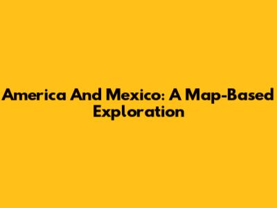America And Mexico: A Map-Based Exploration