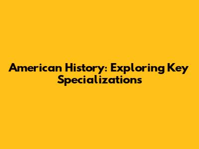 American History: Exploring Key Specializations