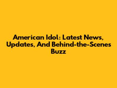 American Idol: Latest News, Updates, And Behind-the-Scenes Buzz