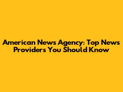 American News Agency: Top News Providers You Should Know