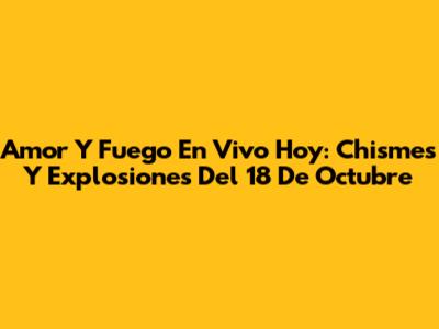 Amor Y Fuego En Vivo Hoy: Chismes Y Explosiones Del 18 De Octubre