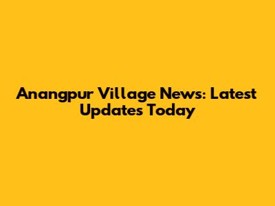 Anangpur Village News: Latest Updates Today